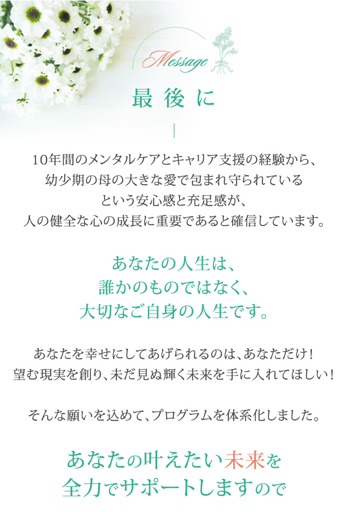 最後に　10年間メンタルケアとキャリア支援の経験から、幼少期の母の大きな愛で包まれ守られているという安心感と充足感が、人の健全な心の成長に重要であると確認しています。　あなたの人生は、誰かのものではなく、大切なご自身の人生です。　あなたを幸せにしてあげられるのは、あなただけ！　望む現実を創り、未だ見ぬ輝く未来を手に入れてほしい！　そんな願いを込めて、プログラムを体系化しました。　あなたの叶えたい未来を全力でサポートします